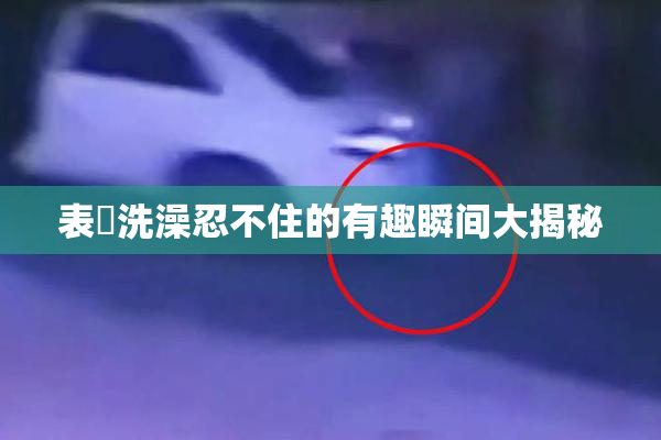 表妺洗澡忍不住的有趣瞬间大揭秘
