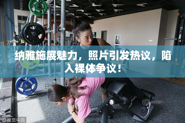 纳雅施展魅力，照片引发热议，陷入裸体争议！