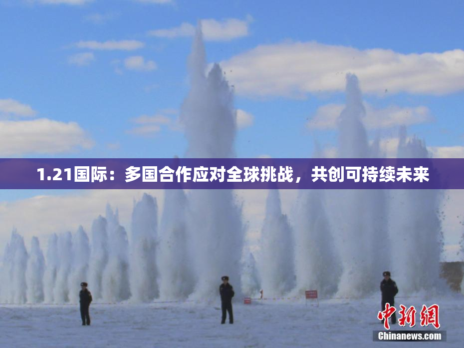 1.21国际：多国合作应对全球挑战，共创可持续未来