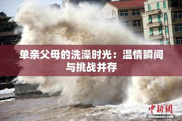 单亲父母的洗澡时光：温情瞬间与挑战并存