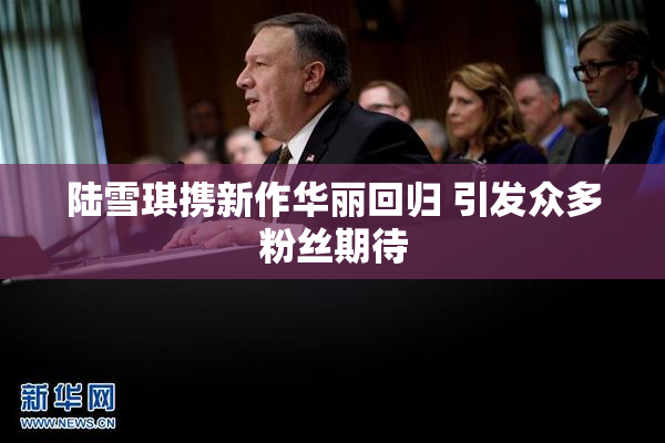 陆雪琪携新作华丽回归 引发众多粉丝期待