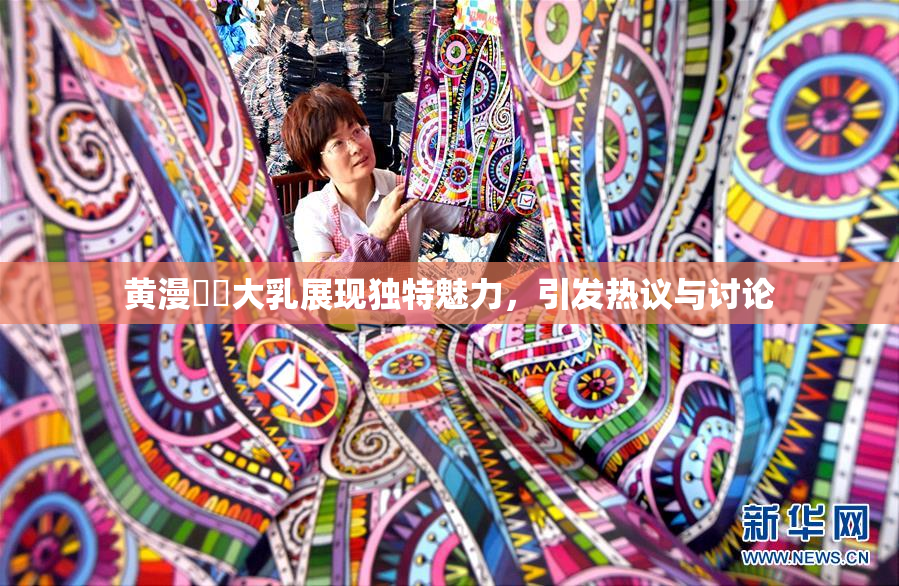 黄漫❌‌大乳展现独特魅力，引发热议与讨论