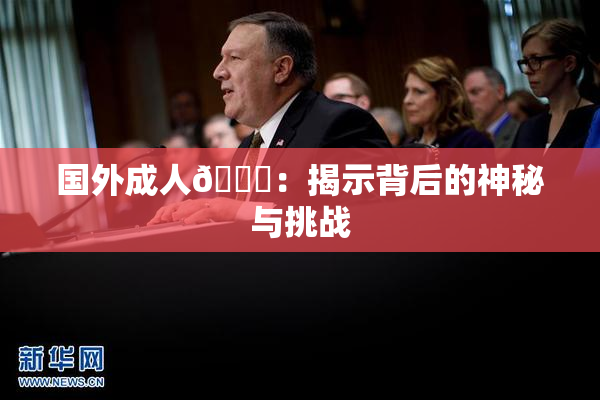 国外成人🔞：揭示背后的神秘与挑战