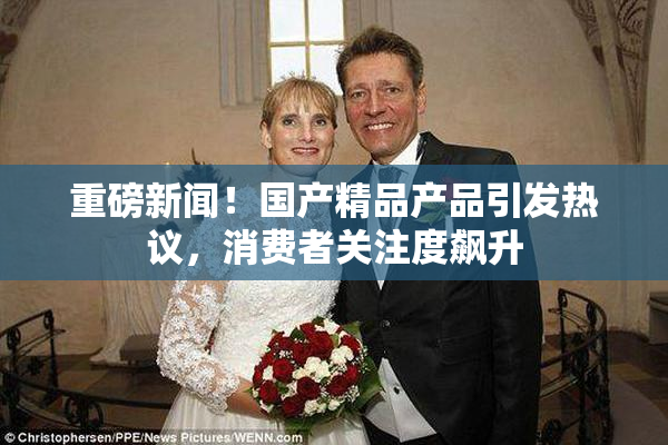 重磅新闻！国产精品产品引发热议，消费者关注度飙升