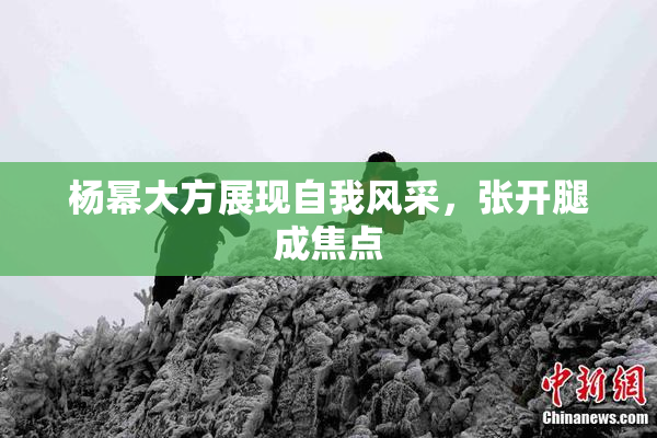 杨幂大方展现自我风采，张开腿成焦点