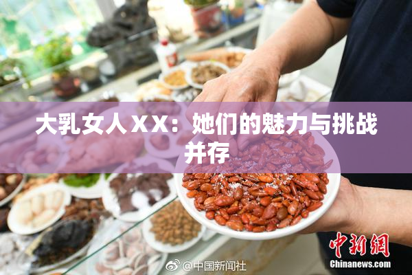 大乳女人ⅩX：她们的魅力与挑战并存