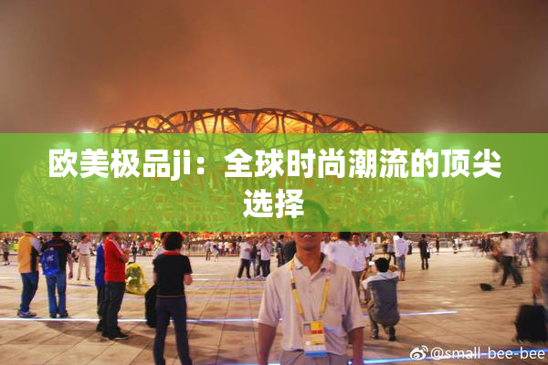 欧美极品ji：全球时尚潮流的顶尖选择
