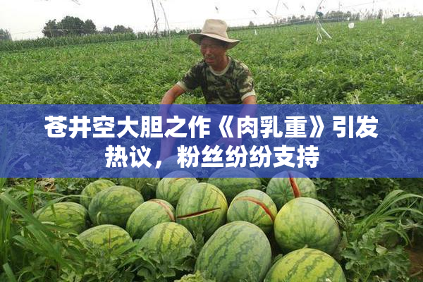 苍井空大胆之作《肉乳重》引发热议，粉丝纷纷支持