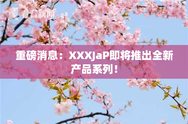 重磅消息：XXXJaP即将推出全新产品系列！