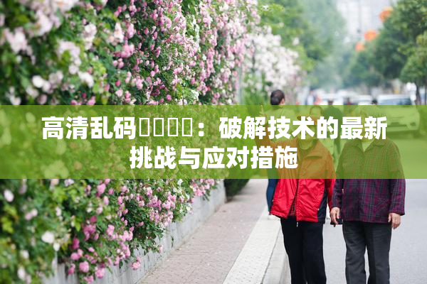 高清乱码❌‌❌‌：破解技术的最新挑战与应对措施