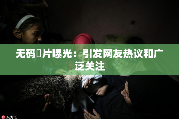 无码婬片曝光：引发网友热议和广泛关注