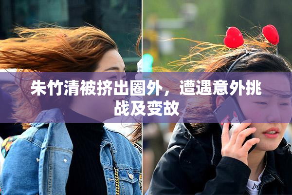 朱竹清被挤出圈外，遭遇意外挑战及变故