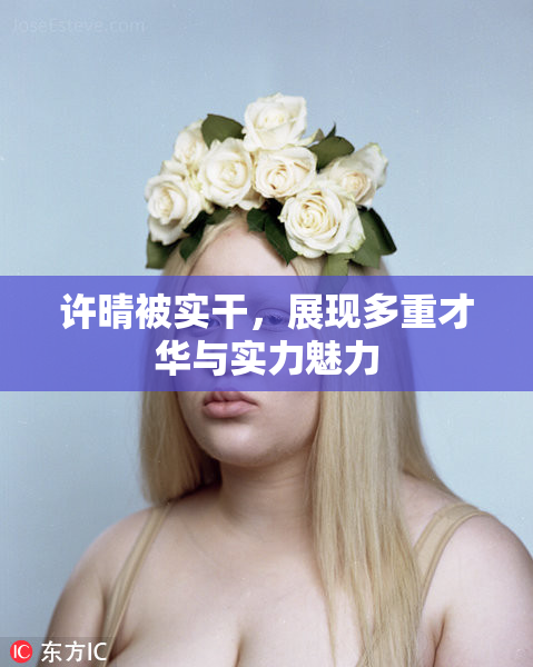 许晴被实干，展现多重才华与实力魅力