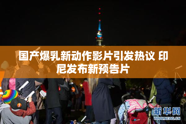国产爆乳新动作影片引发热议 印尼发布新预告片