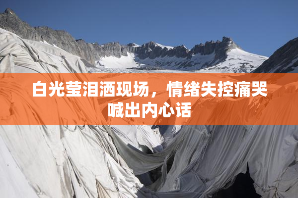 白光莹泪洒现场，情绪失控痛哭喊出内心话
