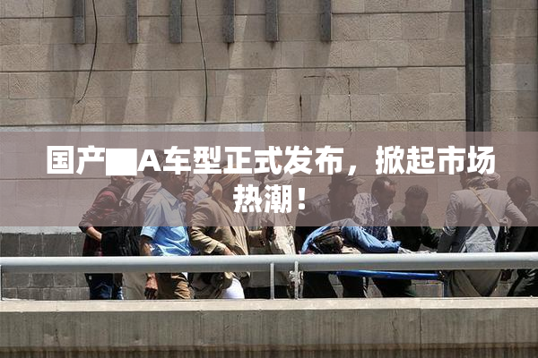 国产▇A车型正式发布，掀起市场热潮！