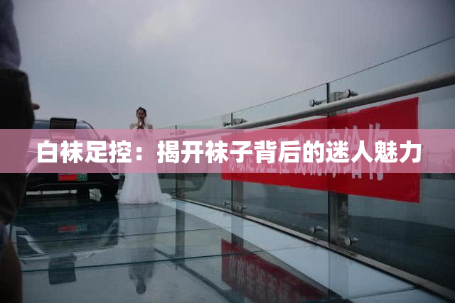 白袜足控：揭开袜子背后的迷人魅力