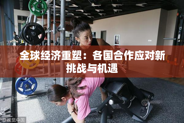 全球经济重塑：各国合作应对新挑战与机遇
