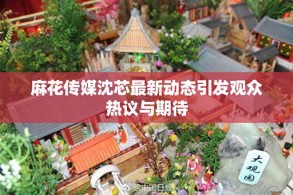麻花传媒沈芯最新动态引发观众热议与期待