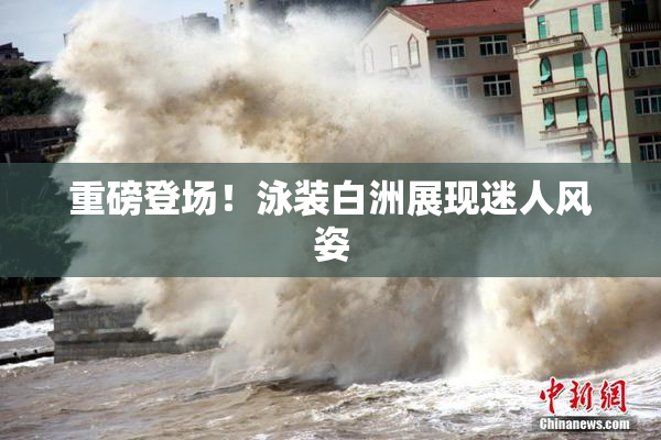 重磅登场！泳装白洲展现迷人风姿