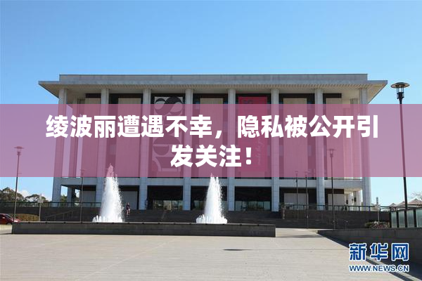 绫波丽遭遇不幸，隐私被公开引发关注！