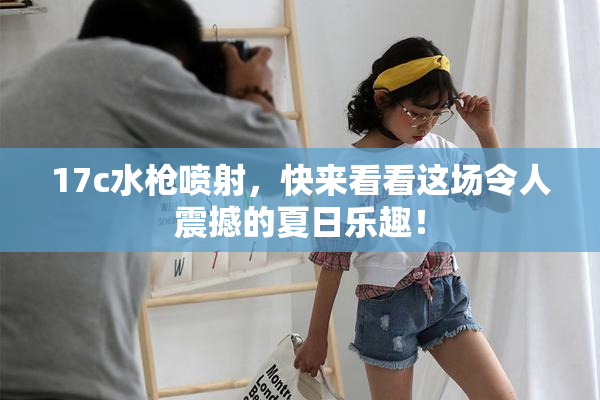 17c水枪喷射，快来看看这场令人震撼的夏日乐趣！