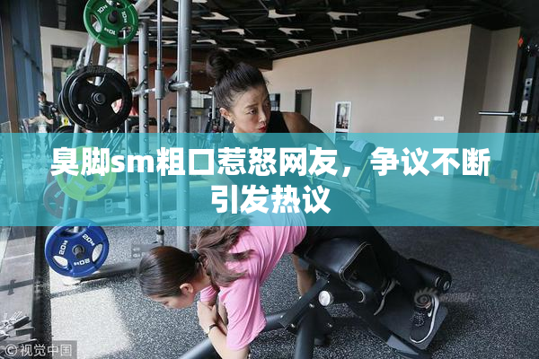 臭脚sm粗口惹怒网友，争议不断引发热议
