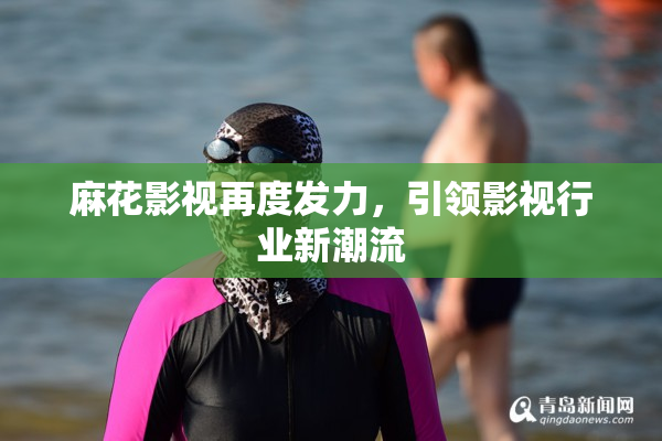 麻花影视再度发力，引领影视行业新潮流