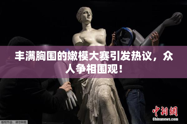 丰满胸围的嫩模大赛引发热议，众人争相围观！