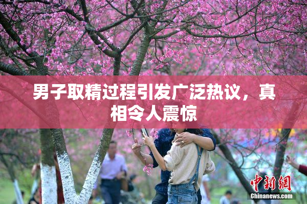 男子取精过程引发广泛热议，真相令人震惊