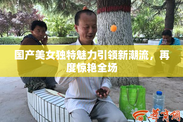 国产美女独特魅力引领新潮流，再度惊艳全场