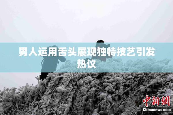 男人运用舌头展现独特技艺引发热议