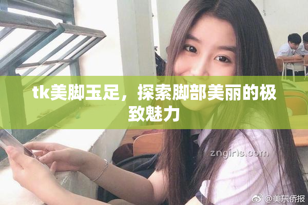 tk美脚玉足，探索脚部美丽的极致魅力