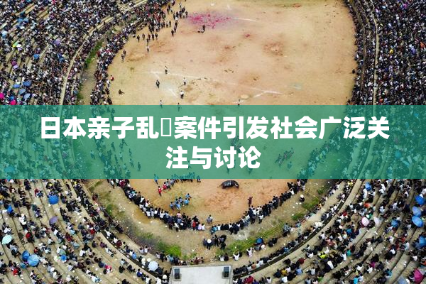 日本亲子乱婬案件引发社会广泛关注与讨论