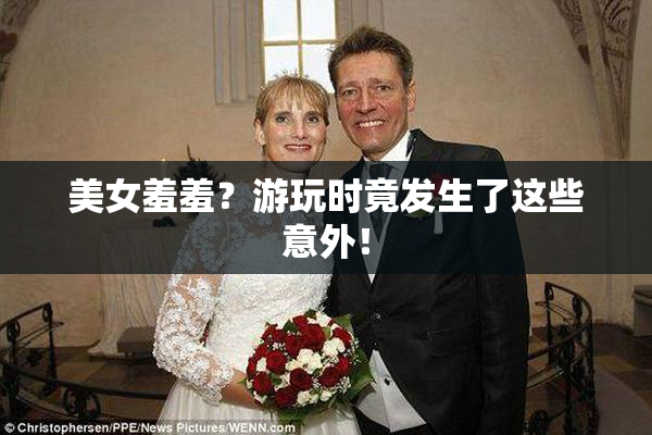 美女羞羞？游玩时竟发生了这些意外！