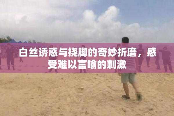 白丝诱惑与挠脚的奇妙折磨，感受难以言喻的刺激