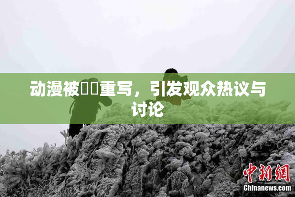 动漫被❌‌重写，引发观众热议与讨论