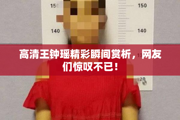高清王钟瑶精彩瞬间赏析，网友们惊叹不已！