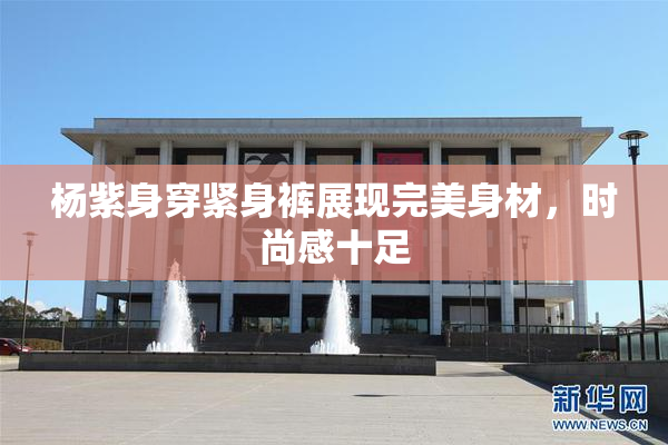 杨紫身穿紧身裤展现完美身材，时尚感十足