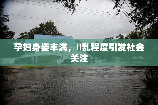 孕妇身姿丰满，婬乱程度引发社会关注