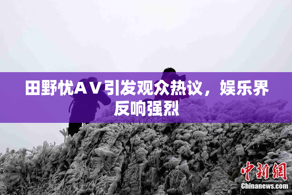 田野忧AⅤ引发观众热议，娱乐界反响强烈