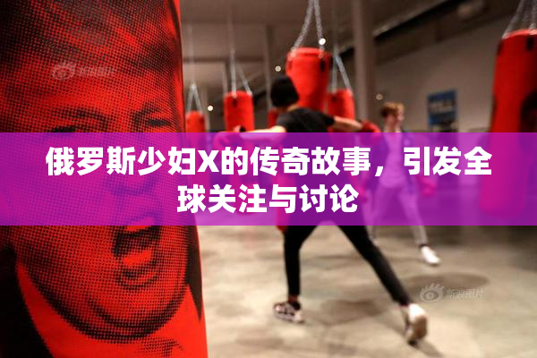 俄罗斯少妇X的传奇故事，引发全球关注与讨论