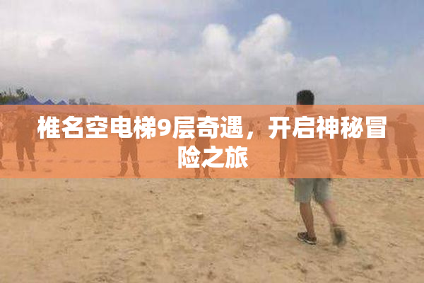 椎名空电梯9层奇遇，开启神秘冒险之旅