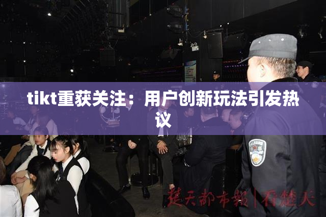 tikt重获关注：用户创新玩法引发热议
