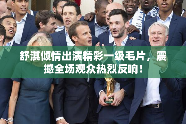 舒淇倾情出演精彩一级毛片，震撼全场观众热烈反响！