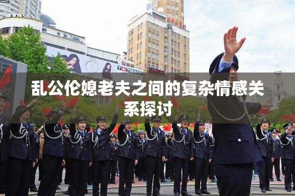 乱公伦媳老夫之间的复杂情感关系探讨