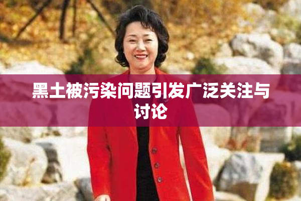 黑土被污染问题引发广泛关注与讨论