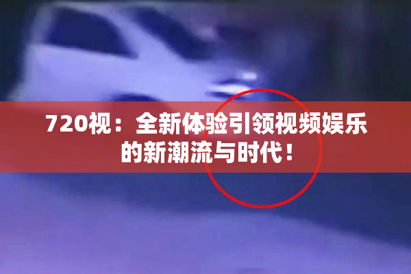 720视：全新体验引领视频娱乐的新潮流与时代！