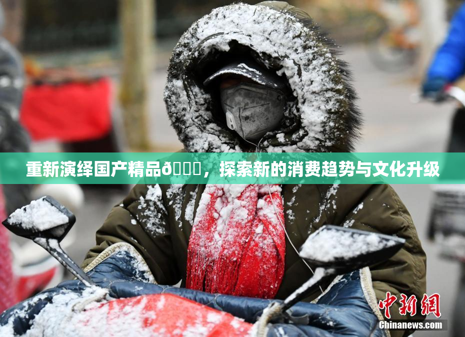 重新演绎国产精品🈚，探索新的消费趋势与文化升级