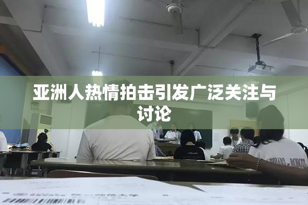 亚洲人热情拍击引发广泛关注与讨论
